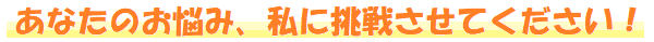 あなたのお悩み、私に挑戦させてください!